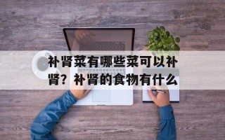 补肾菜有哪些菜可以补肾？补肾的食物有什么