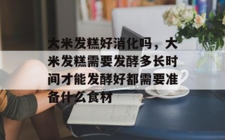 大米发糕好消化吗，大米发糕需要发酵多长时间才能发酵好都需要准备什么食材