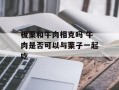 板栗和牛肉相克吗 牛肉是否可以与栗子一起吃
