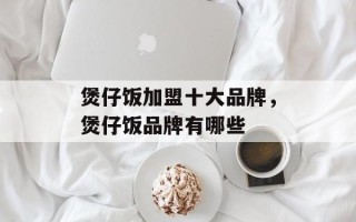 煲仔饭加盟十大品牌，煲仔饭品牌有哪些