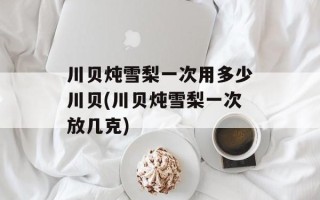 川贝炖雪梨一次用多少川贝(川贝炖雪梨一次放几克)