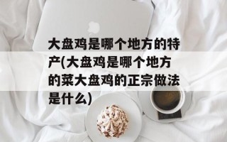 大盘鸡是哪个地方的特产(大盘鸡是哪个地方的菜大盘鸡的正宗做法是什么)