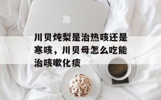 川贝炖梨是治热咳还是寒咳，川贝母怎么吃能治咳嗽化痰