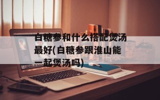 白糖参和什么搭配煲汤最好(白糖参跟淮山能一起煲汤吗)