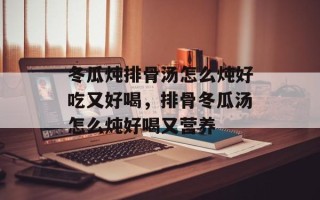 冬瓜炖排骨汤怎么炖好吃又好喝，排骨冬瓜汤怎么炖好喝又营养