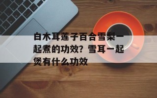 白木耳莲子百合雪梨一起煮的功效？雪耳一起煲有什么功效