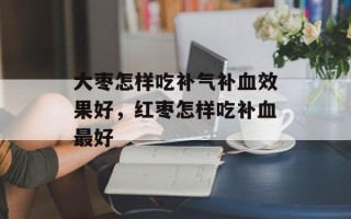 大枣怎样吃补气补血效果好，红枣怎样吃补血最好