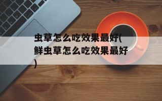 虫草怎么吃效果最好(鲜虫草怎么吃效果最好)