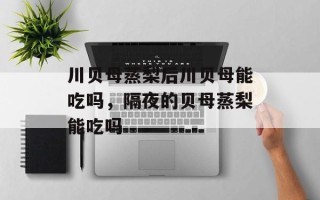 川贝母蒸梨后川贝母能吃吗，隔夜的贝母蒸梨能吃吗