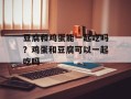 豆腐和鸡蛋能一起吃吗？鸡蛋和豆腐可以一起吃吗