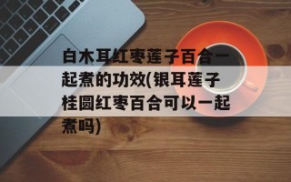白木耳红枣莲子百合一起煮的功效(银耳莲子桂圆红枣百合可以一起煮吗)