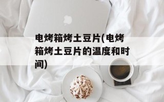 电烤箱烤土豆片(电烤箱烤土豆片的温度和时间)