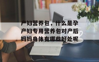 产妇营养包，什么是孕产妇专用营养包对产后妈妈身体有哪些好处呢