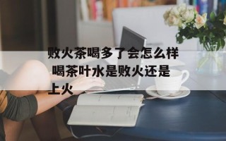 败火茶喝多了会怎么样 喝茶叶水是败火还是上火