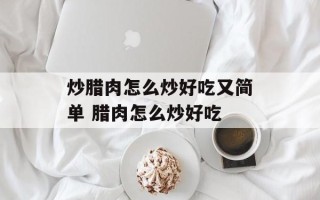 炒腊肉怎么炒好吃又简单 腊肉怎么炒好吃