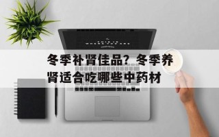 冬季补肾佳品？冬季养肾适合吃哪些中药材