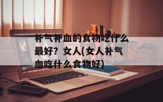 补气补血的食物吃什么最好？女人(女人补气血吃什么食物好)