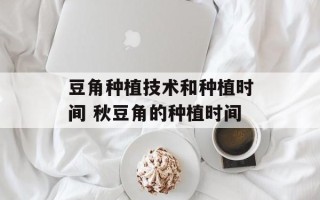 豆角种植技术和种植时间 秋豆角的种植时间
