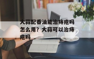 大蒜配香油能治痔疮吗怎么用？大蒜可以治痔疮吗