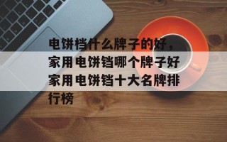 电饼档什么牌子的好，家用电饼铛哪个牌子好家用电饼铛十大名牌排行榜