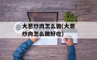 大葱炒肉怎么做(大葱炒肉怎么做好吃)