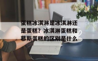 蛋糕冰淇淋是冰淇淋还是蛋糕？冰淇淋蛋糕和慕斯蛋糕的区别是什么