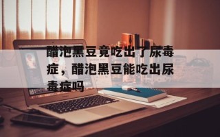 醋泡黑豆竟吃出了尿毒症，醋泡黑豆能吃出尿毒症吗