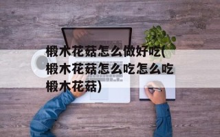 椴木花菇怎么做好吃(椴木花菇怎么吃怎么吃椴木花菇)