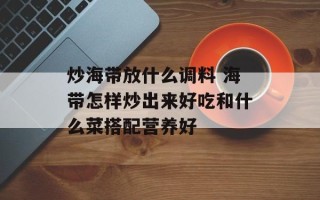 炒海带放什么调料 海带怎样炒出来好吃和什么菜搭配营养好