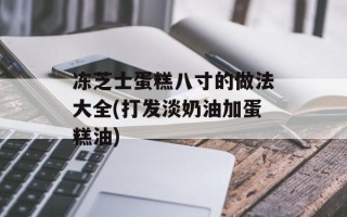 冻芝士蛋糕八寸的做法大全(打发淡奶油加蛋糕油)