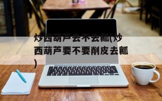 炒西葫芦去不去瓤(炒西葫芦要不要削皮去瓤)