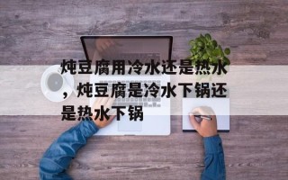 炖豆腐用冷水还是热水，炖豆腐是冷水下锅还是热水下锅