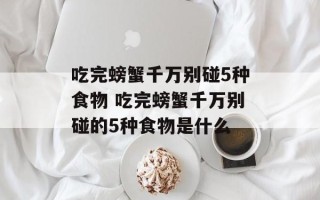 吃完螃蟹千万别碰5种食物 吃完螃蟹千万别碰的5种食物是什么