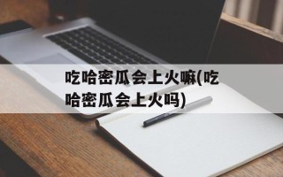 吃哈密瓜会上火嘛(吃哈密瓜会上火吗)