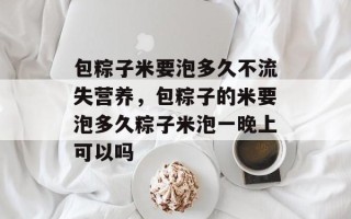 包粽子米要泡多久不流失营养，包粽子的米要泡多久粽子米泡一晚上可以吗