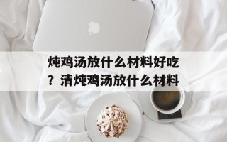 炖鸡汤放什么材料好吃？清炖鸡汤放什么材料
