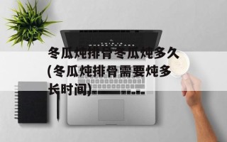 冬瓜炖排骨冬瓜炖多久(冬瓜炖排骨需要炖多长时间)