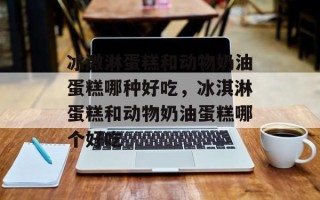 冰激淋蛋糕和动物奶油蛋糕哪种好吃，冰淇淋蛋糕和动物奶油蛋糕哪个好吃