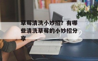 草莓清洗小妙招？有哪些清洗草莓的小妙招分享