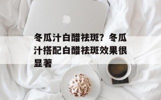 冬瓜汁白醋祛斑？冬瓜汁搭配白醋祛斑效果很显著