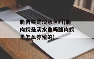 脆肉鲩是淡水鱼吗(脆肉鲩是淡水鱼吗脆肉鲩是怎么养殖的)