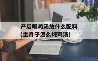产后喝鸡汤放什么配料(坐月子怎么炖鸡汤)