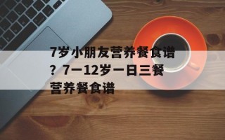 7岁小朋友营养餐食谱？7一12岁一日三餐营养餐食谱