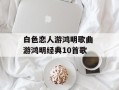 白色恋人游鸿明歌曲 游鸿明经典10首歌
