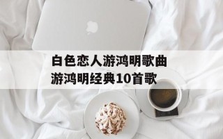 白色恋人游鸿明歌曲 游鸿明经典10首歌