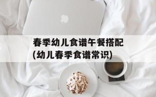 春季幼儿食谱午餐搭配(幼儿春季食谱常识)