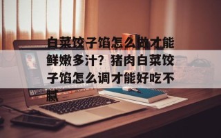 白菜饺子馅怎么做才能鲜嫩多汁？猪肉白菜饺子馅怎么调才能好吃不腻