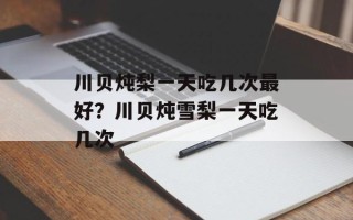 川贝炖梨一天吃几次最好？川贝炖雪梨一天吃几次