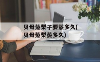 贝母蒸梨子要蒸多久(贝母蒸梨蒸多久)