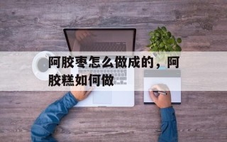 阿胶枣怎么做成的，阿胶糕如何做